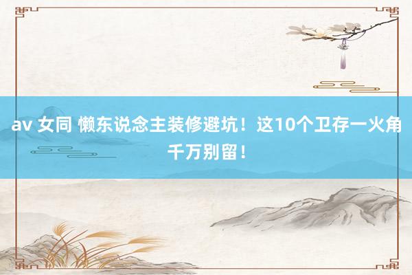 av 女同 懒东说念主装修避坑！这10个卫存一火角千万别留！
