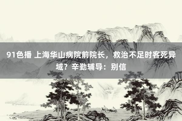 91色播 上海华山病院前院长，救治不足时客死异域？辛勤辅导：别信
