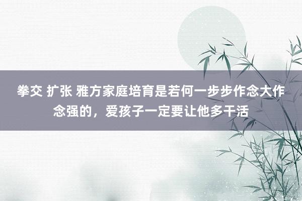 拳交 扩张 雅方家庭培育是若何一步步作念大作念强的，爱孩子一定要让他多干活