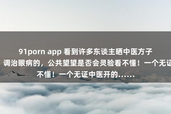 91porn app 看到许多东谈主晒中医方子，我也晒一个，调治眼病的，公共望望是否会灵验看不懂！一个无证中医开的……