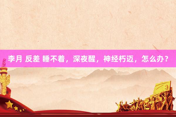 李月 反差 睡不着，深夜醒，神经朽迈，怎么办？