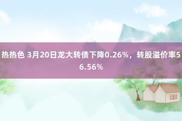 热热色 3月20日龙大转债下降0.26%，转股溢价率56.56%
