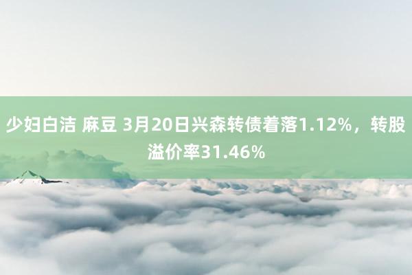 少妇白洁 麻豆 3月20日兴森转债着落1.12%，转股溢价率31.46%