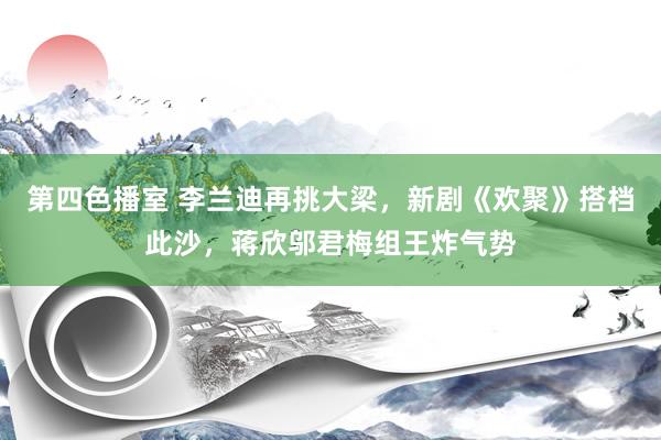 第四色播室 李兰迪再挑大梁，新剧《欢聚》搭档此沙，蒋欣邬君梅组王炸气势