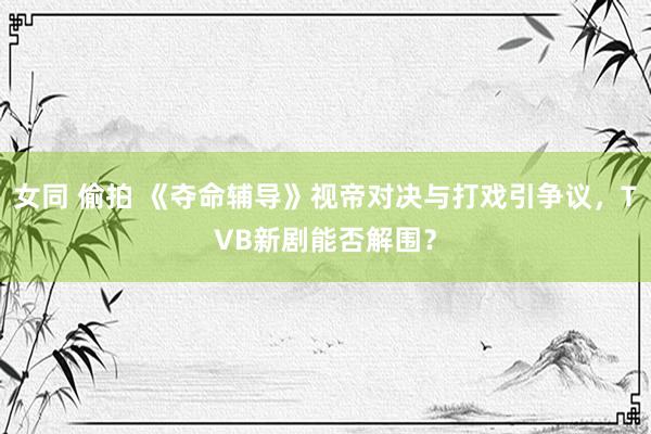 女同 偷拍 《夺命辅导》视帝对决与打戏引争议，TVB新剧能否解围？
