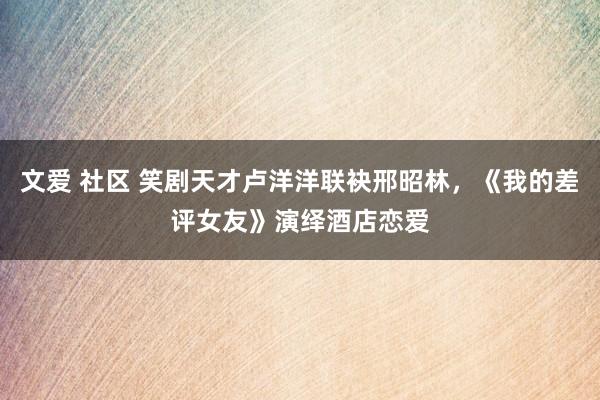 文爱 社区 笑剧天才卢洋洋联袂邢昭林，《我的差评女友》演绎酒店恋爱