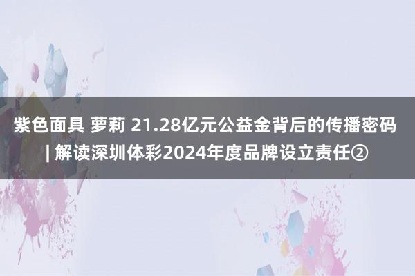 紫色面具 萝莉 21.28亿元公益金背后的传播密码 | 解读深圳体彩2024年度品牌设立责任②