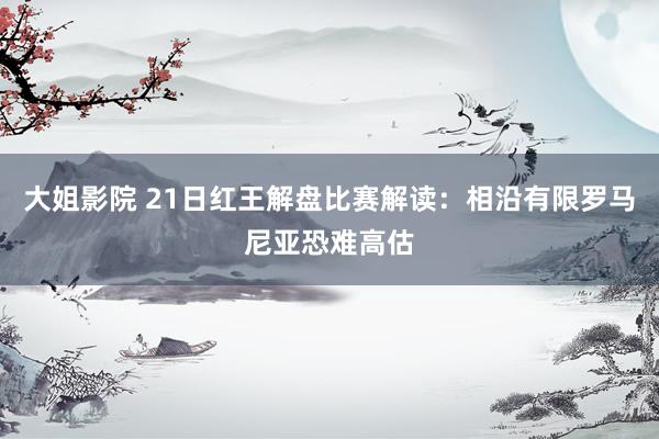 大姐影院 21日红王解盘比赛解读：相沿有限罗马尼亚恐难高估