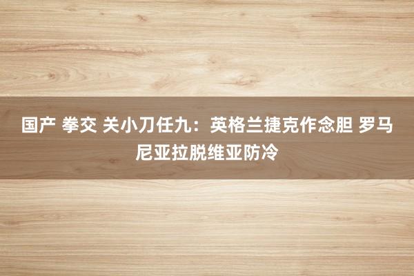 国产 拳交 关小刀任九：英格兰捷克作念胆 罗马尼亚拉脱维亚防冷