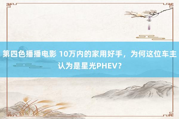 第四色播播电影 10万内的家用好手，为何这位车主认为是星光PHEV？