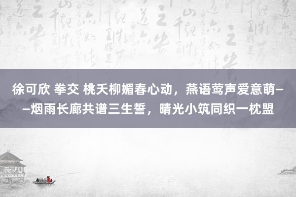 徐可欣 拳交 桃夭柳媚春心动，燕语莺声爱意萌——烟雨长廊共谱三生誓，晴光小筑同织一枕盟