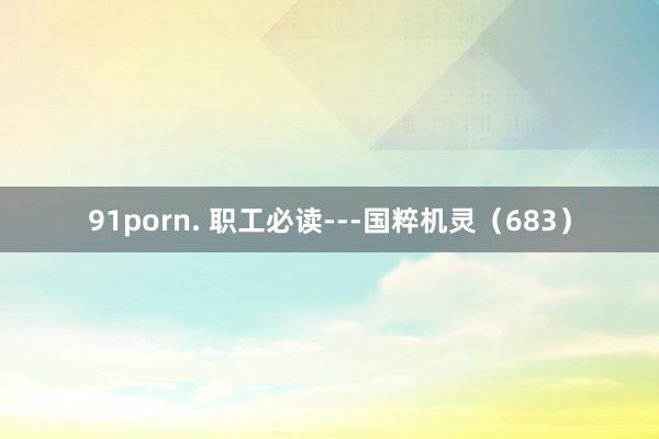 91porn. 职工必读---国粹机灵（683）