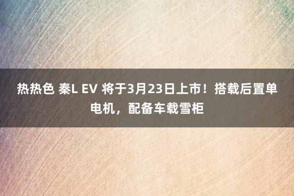 热热色 秦L EV 将于3月23日上市！搭载后置单电机，配备车载雪柜
