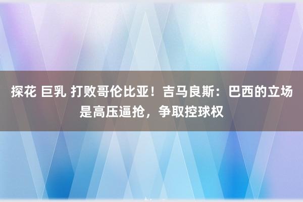探花 巨乳 打败哥伦比亚！吉马良斯：巴西的立场是高压逼抢，争取控球权