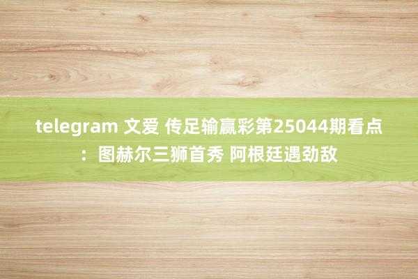 telegram 文爱 传足输赢彩第25044期看点：图赫尔三狮首秀 阿根廷遇劲敌