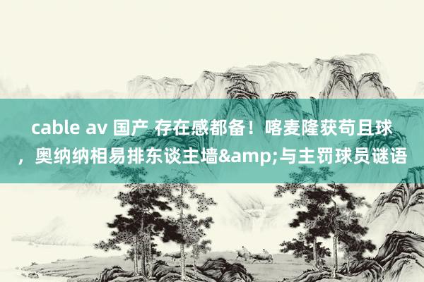 cable av 国产 存在感都备！喀麦隆获苟且球，奥纳纳相易排东谈主墙&与主罚球员谜语