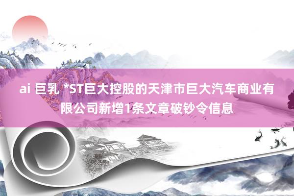 ai 巨乳 *ST巨大控股的天津市巨大汽车商业有限公司新增1条文章破钞令信息
