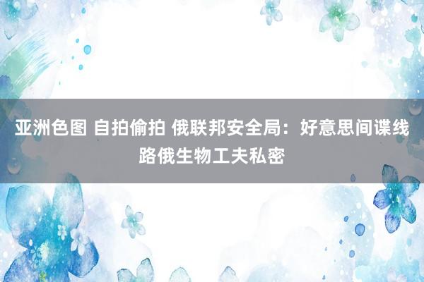 亚洲色图 自拍偷拍 俄联邦安全局：好意思间谍线路俄生物工夫私密