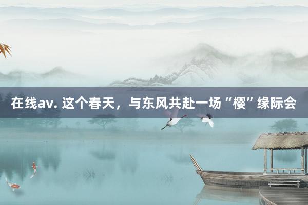 在线av. 这个春天，与东风共赴一场“樱”缘际会