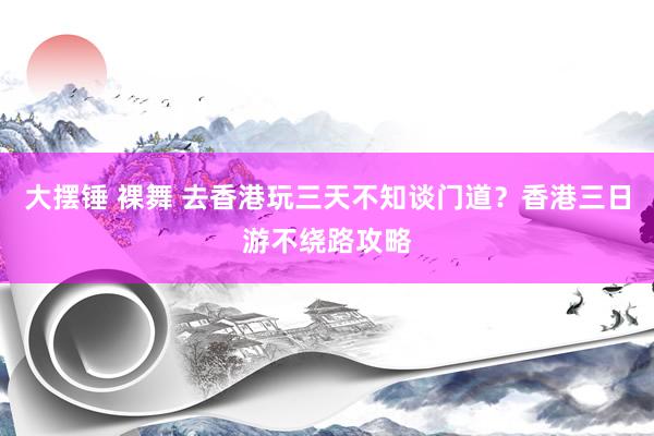 大摆锤 裸舞 去香港玩三天不知谈门道？香港三日游不绕路攻略