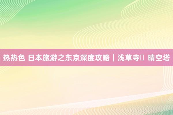 热热色 日本旅游之东京深度攻略｜浅草寺・晴空塔