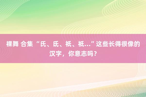 裸舞 合集 “氏、氐、祇、祇...”这些长得很像的汉字，你意志吗？