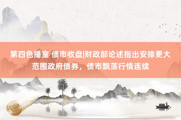 第四色播室 债市收盘|财政部论述指出安排更大范围政府债券，债市飘荡行情连续