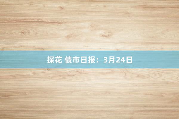 探花 债市日报：3月24日