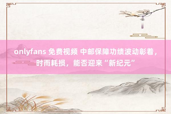 onlyfans 免费视频 中邮保障功绩波动彰着，时而耗损，能否迎来“新纪元”