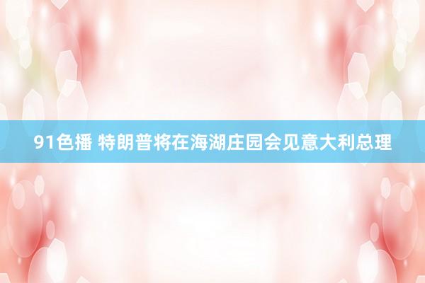 91色播 特朗普将在海湖庄园会见意大利总理