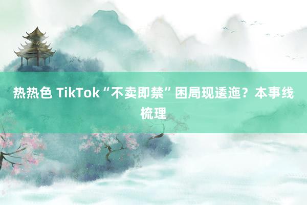 热热色 TikTok“不卖即禁”困局现逶迤？本事线梳理