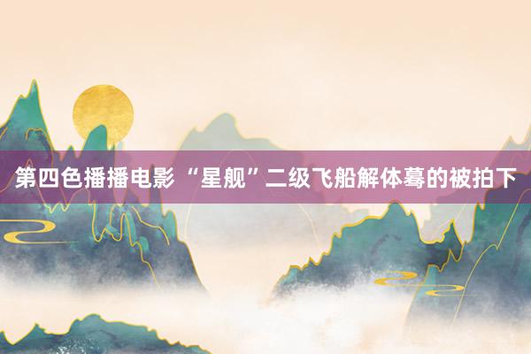 第四色播播电影 “星舰”二级飞船解体蓦的被拍下