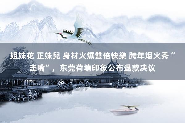 姐妹花 正妹兒 身材火爆雙倍快樂 跨年烟火秀“走嘴”，东莞荷塘印象公布退款决议