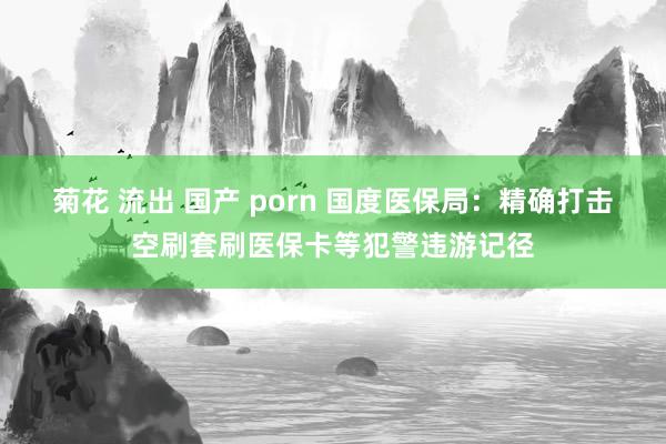菊花 流出 国产 porn 国度医保局：精确打击空刷套刷医保卡等犯警违游记径