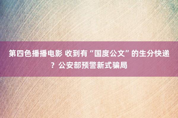 第四色播播电影 收到有“国度公文”的生分快递？公安部预警新式骗局