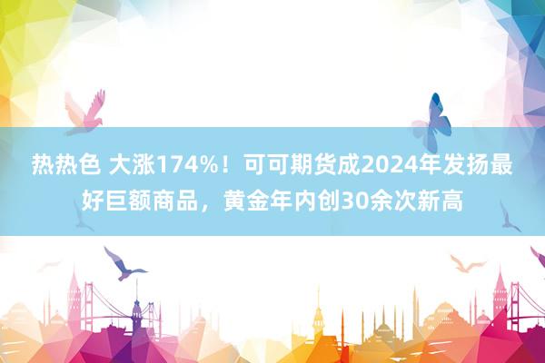 热热色 大涨174%！可可期货成2024年发扬最好巨额商品，黄金年内创30余次新高
