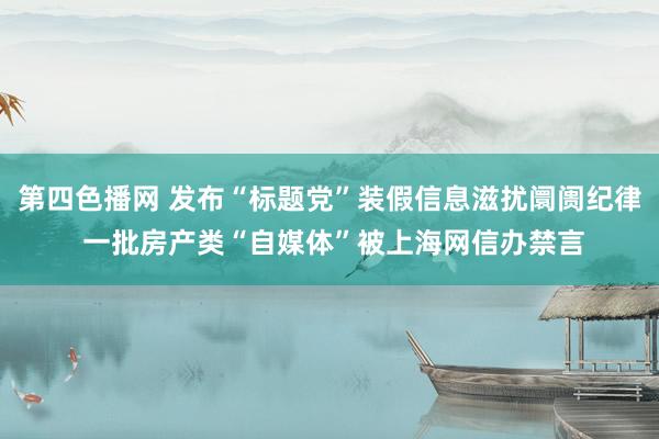 第四色播网 发布“标题党”装假信息滋扰阛阓纪律 一批房产类“自媒体”被上海网信办禁言