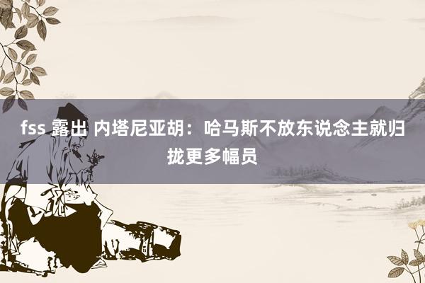 fss 露出 内塔尼亚胡：哈马斯不放东说念主就归拢更多幅员