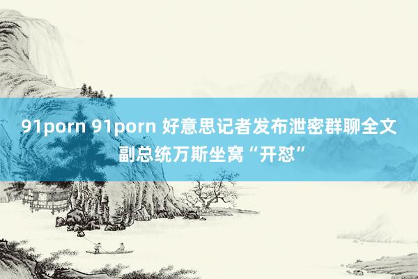 91porn 91porn 好意思记者发布泄密群聊全文 副总统万斯坐窝“开怼”