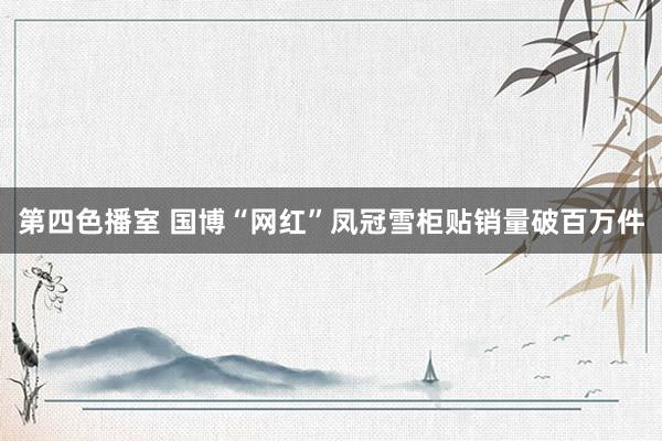 第四色播室 国博“网红”凤冠雪柜贴销量破百万件