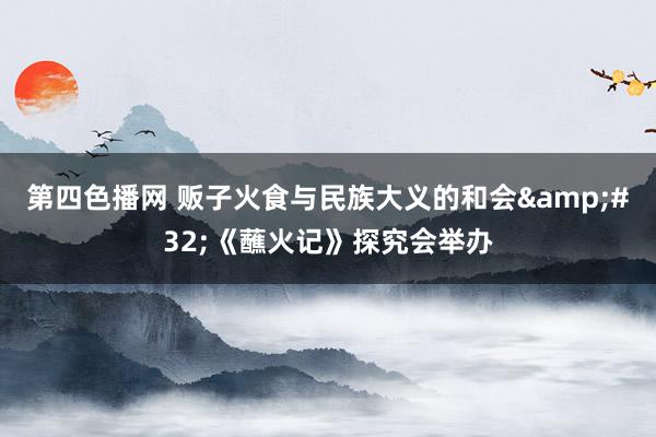 第四色播网 贩子火食与民族大义的和会&#32;《蘸火记》探究会举办