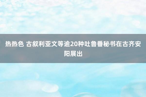 热热色 古叙利亚文等逾20种吐鲁番秘书在古齐安阳展出