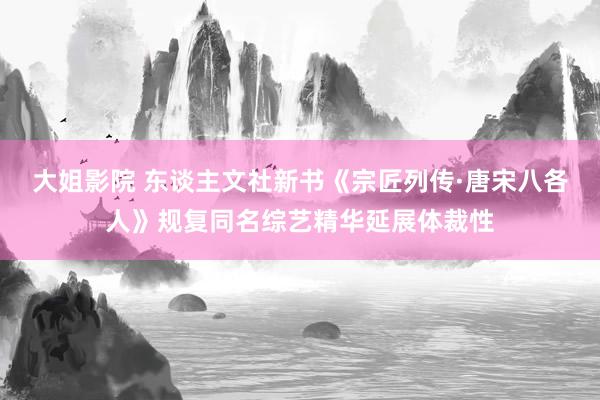 大姐影院 东谈主文社新书《宗匠列传·唐宋八各人》规复同名综艺精华延展体裁性