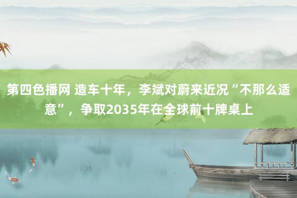 第四色播网 造车十年，李斌对蔚来近况“不那么适意”，争取2035年在全球前十牌桌上