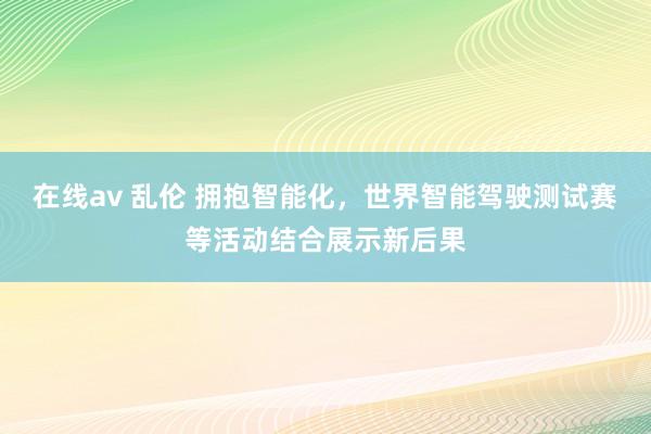 在线av 乱伦 拥抱智能化，世界智能驾驶测试赛等活动结合展示新后果