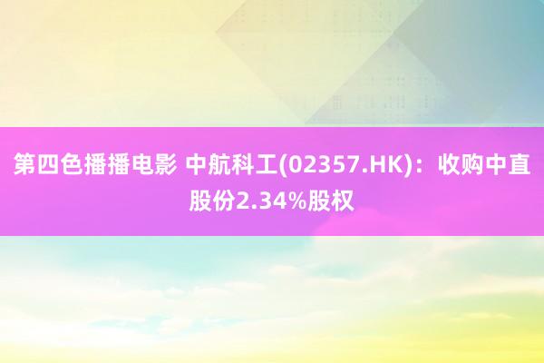 第四色播播电影 中航科工(02357.HK)：收购中直股份2.34%股权