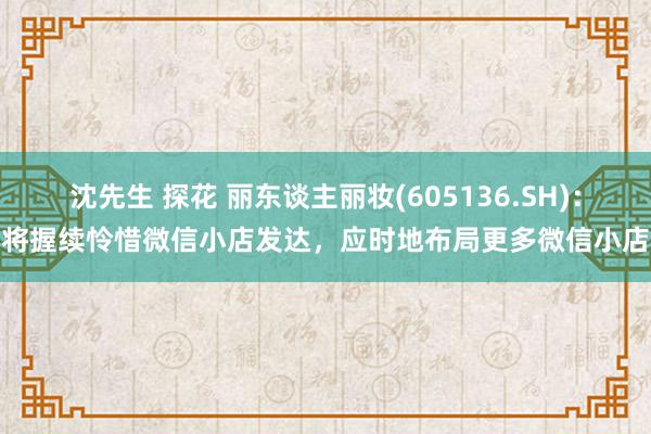 沈先生 探花 丽东谈主丽妆(605136.SH)：将握续怜惜微信小店发达，应时地布局更多微信小店