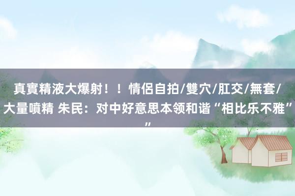 真實精液大爆射！！情侶自拍/雙穴/肛交/無套/大量噴精 朱民：对中好意思本领和谐“相比乐不雅”