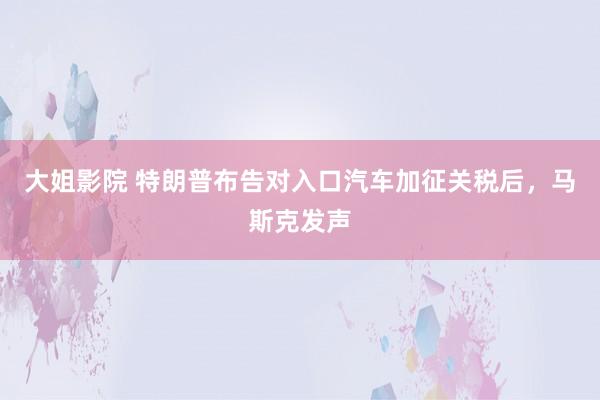 大姐影院 特朗普布告对入口汽车加征关税后，马斯克发声