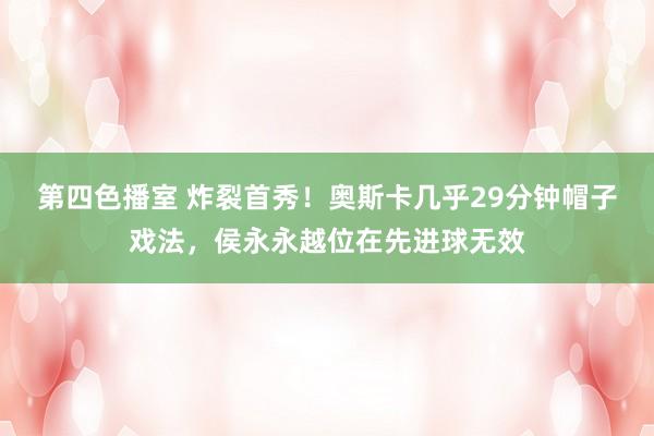 第四色播室 炸裂首秀！奥斯卡几乎29分钟帽子戏法，侯永永越位在先进球无效